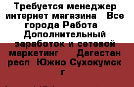  Требуется менеджер интернет-магазина - Все города Работа » Дополнительный заработок и сетевой маркетинг   . Дагестан респ.,Южно-Сухокумск г.